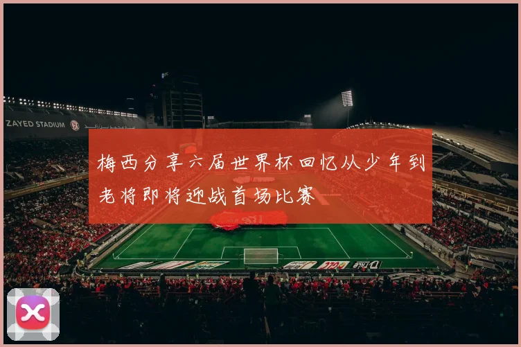 梅西分享六届世界杯回忆从少年到老将即将迎战首场比赛