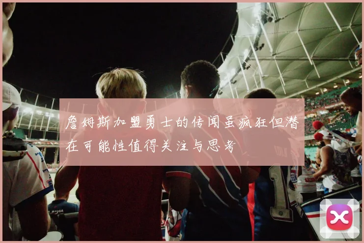 詹姆斯加盟勇士的传闻虽疯狂但潜在可能性值得关注与思考