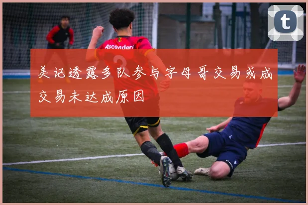美记透露多队参与字母哥交易或成交易未达成原因