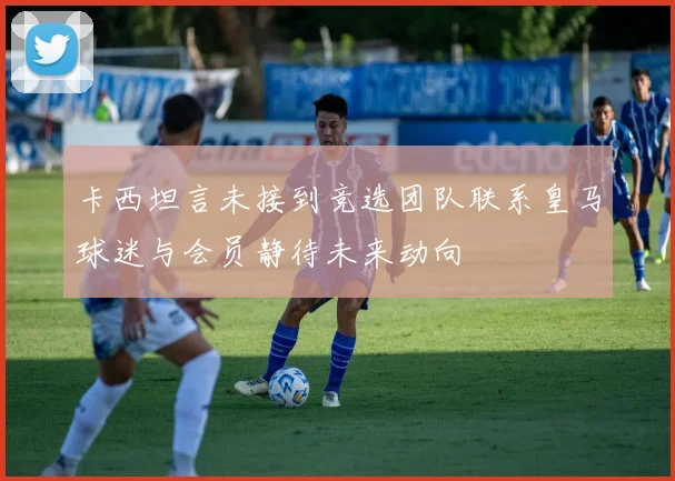 卡西坦言未接到竞选团队联系皇马球迷与会员静待未来动向