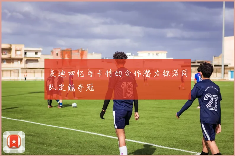 麦迪回忆与卡特的合作潜力称若同队定能夺冠