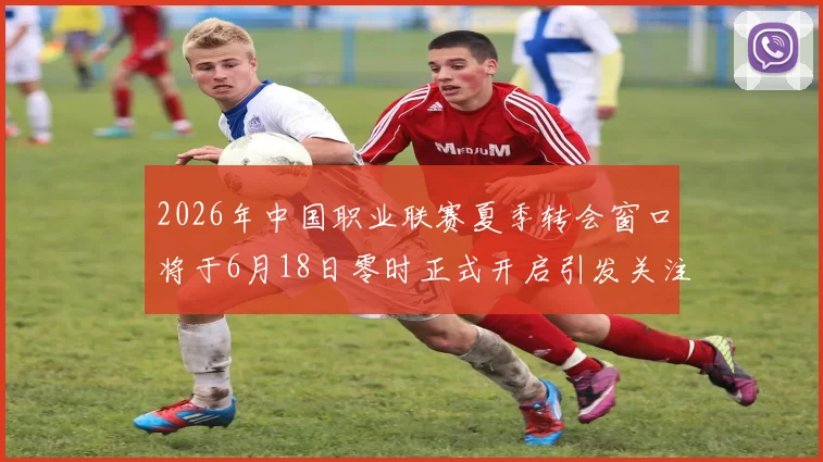 2026年中国职业联赛夏季转会窗口将于6月18日零时正式开启引发关注