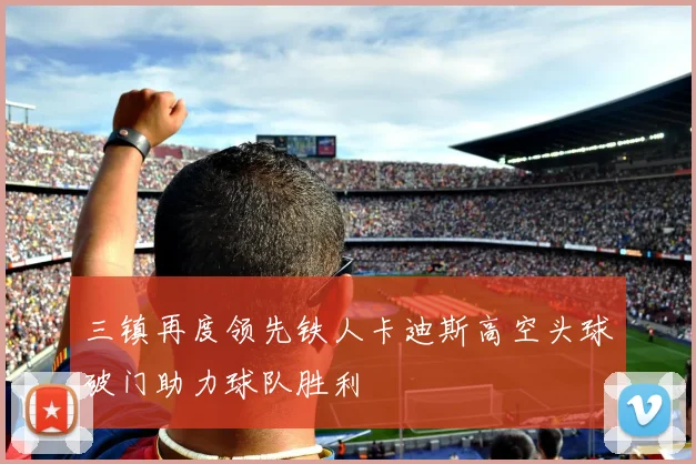 三镇再度领先铁人卡迪斯高空头球破门助力球队胜利