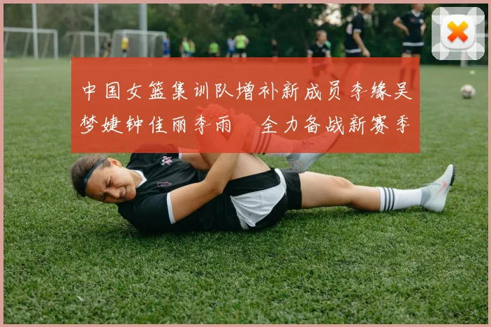 中国女篮集训队增补新成员李缘吴梦婕钟佳丽李雨汧全力备战新赛季