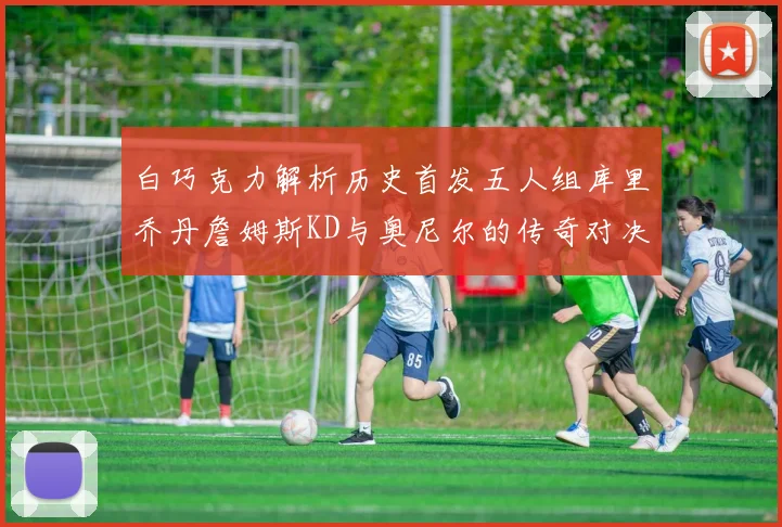 白巧克力解析历史首发五人组库里乔丹詹姆斯KD与奥尼尔的传奇对决与影响