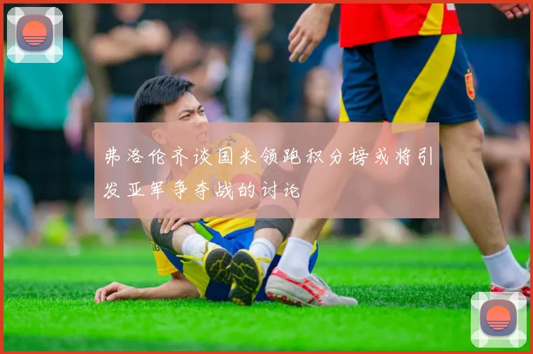 弗洛伦齐谈国米领跑积分榜或将引发亚军争夺战的讨论