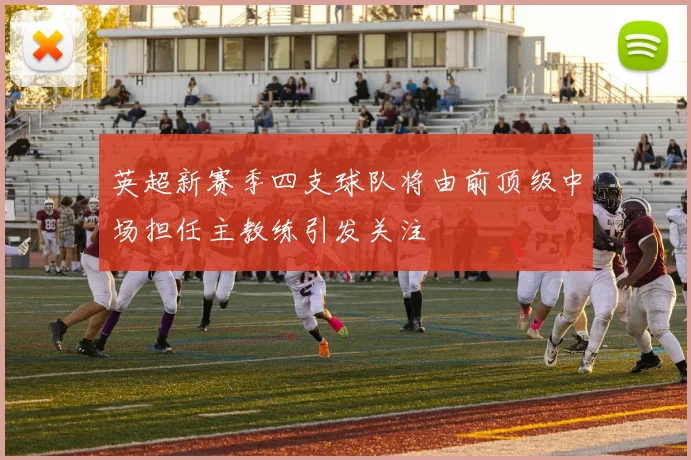 英超新赛季四支球队将由前顶级中场担任主教练引发关注