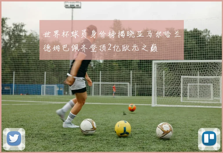 世界杯球员身价榜揭晓亚马尔哈兰德姆巴佩齐登顶2亿欧元之巅