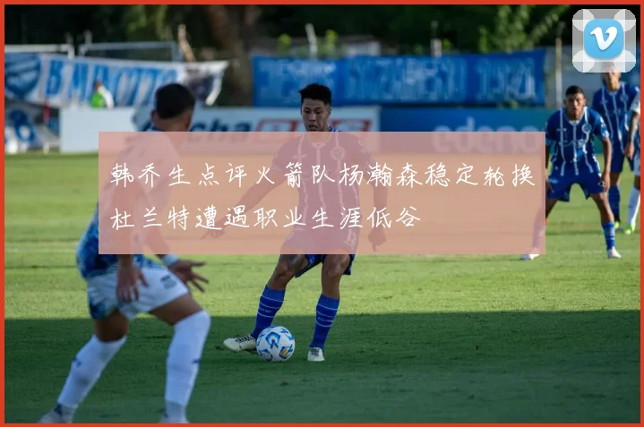 韩乔生点评火箭队杨瀚森稳定轮换杜兰特遭遇职业生涯低谷
