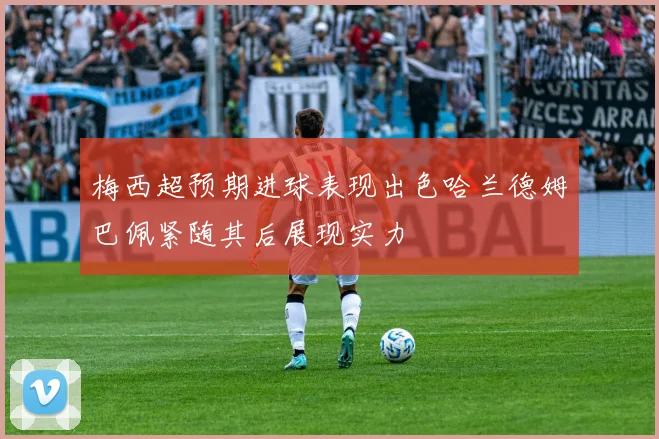 梅西超预期进球表现出色哈兰德姆巴佩紧随其后展现实力
