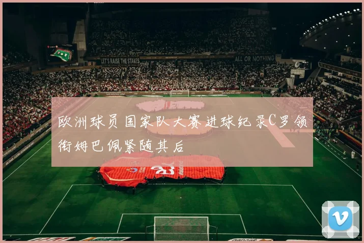 欧洲球员国家队大赛进球纪录C罗领衔姆巴佩紧随其后