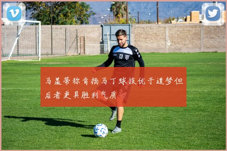 马盖蒂称肯扬马丁球技优于追梦但后者更具胜利气质